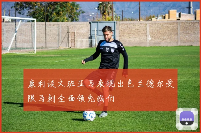 康利谈文班亚马表现出色兰德尔受限马刺全面领先我们