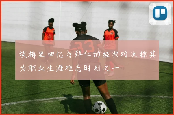 埃梅里回忆与拜仁的经典对决称其为职业生涯难忘时刻之一
