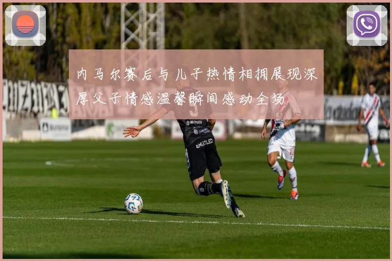 内马尔赛后与儿子热情相拥展现深厚父子情感温馨瞬间感动全场