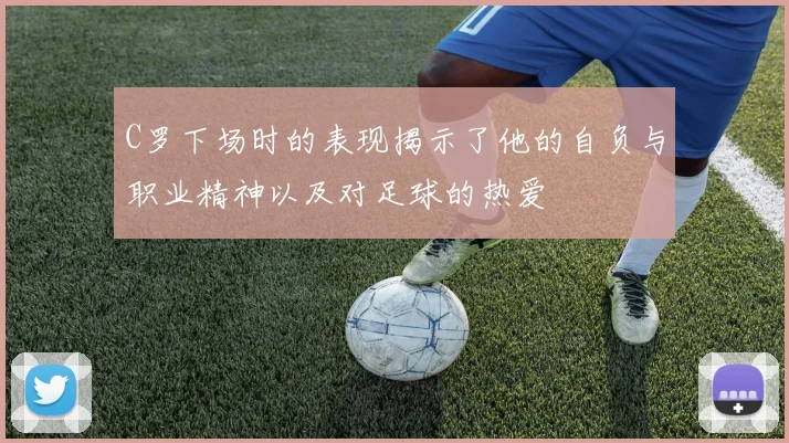 C罗下场时的表现揭示了他的自负与职业精神以及对足球的热爱