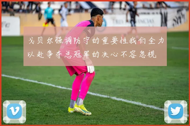 戈贝尔强调防守的重要性我们全力以赴争夺总冠军的决心不容忽视