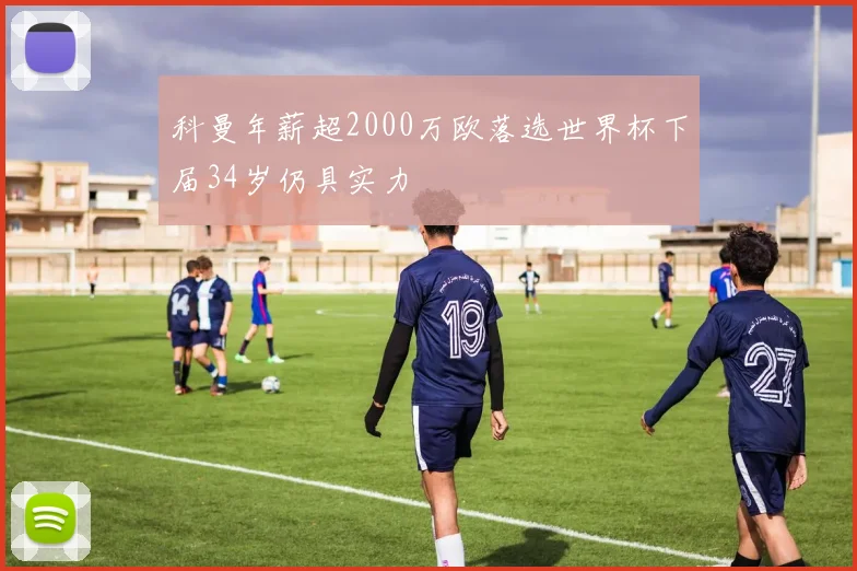 科曼年薪超2000万欧落选世界杯下届34岁仍具实力