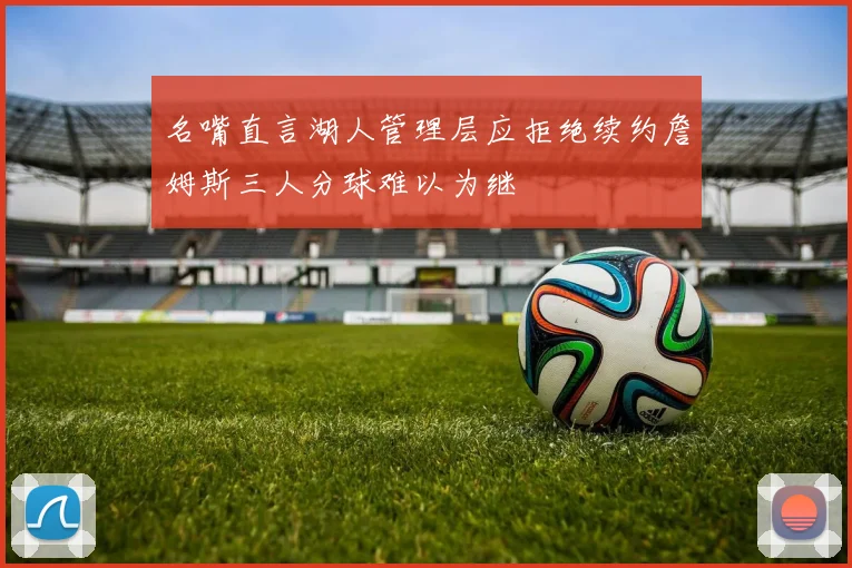 名嘴直言湖人管理层应拒绝续约詹姆斯三人分球难以为继