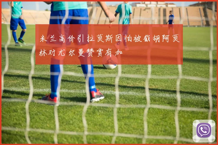 米兰高价引拉莫斯因怕被截胡阿莫林对尤尔曼赞赏有加