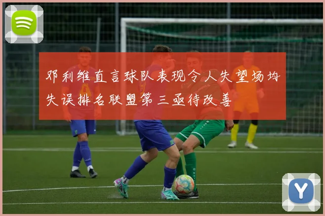 邓利维直言球队表现令人失望场均失误排名联盟第三亟待改善