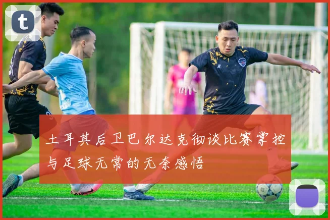 土耳其后卫巴尔达克彻谈比赛掌控与足球无常的无奈感悟