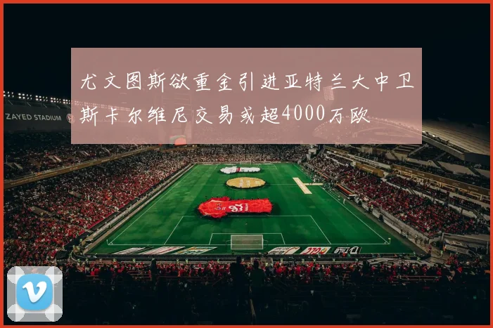 尤文图斯欲重金引进亚特兰大中卫斯卡尔维尼交易或超4000万欧