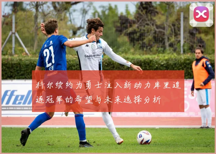 科尔续约为勇士注入新动力库里追逐冠军的希望与未来选择分析
