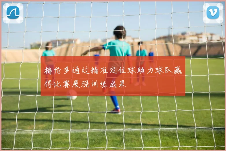 梅伦多通过精准定位球助力球队赢得比赛展现训练成果