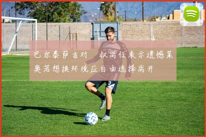 巴尔泰萨吉对囧叔离任表示遗憾莱奥若想换环境应自由选择离开