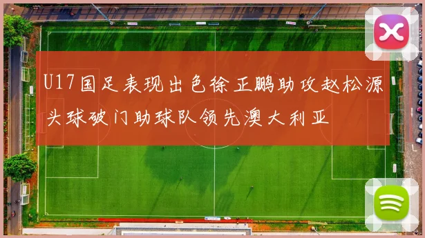 U17国足表现出色徐正鹏助攻赵松源头球破门助球队领先澳大利亚