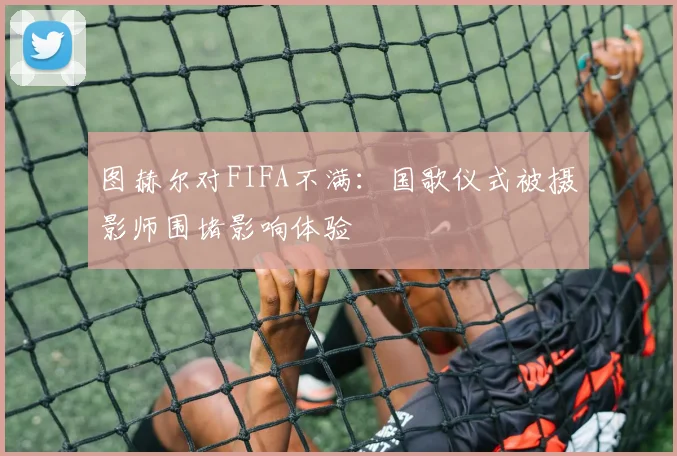 图赫尔对FIFA不满：国歌仪式被摄影师围堵影响体验