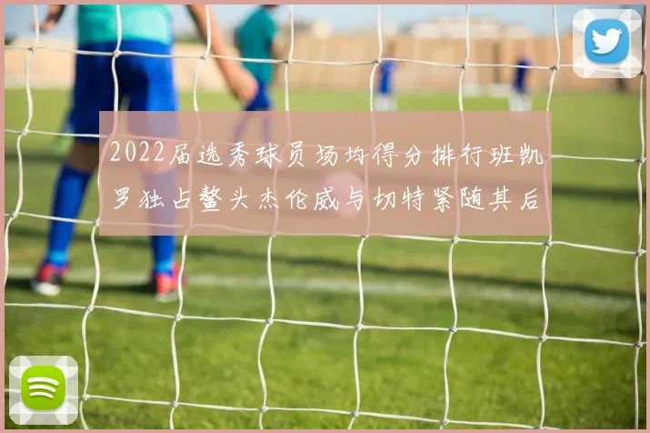 2022届选秀球员场均得分排行班凯罗独占鳌头杰伦威与切特紧随其后