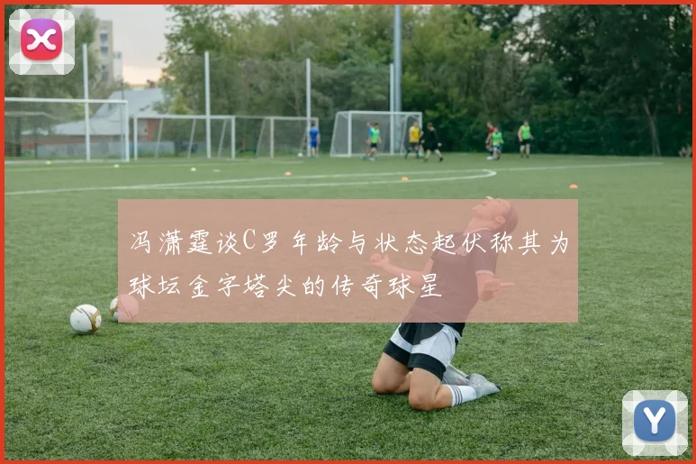 冯潇霆谈C罗年龄与状态起伏称其为球坛金字塔尖的传奇球星