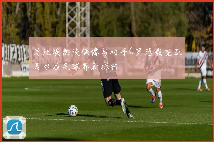 马杜埃凯谈偶像与对手C罗范戴克亚马尔成足球界新标杆