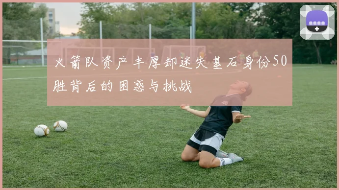 火箭队资产丰厚却迷失基石身份50胜背后的困惑与挑战