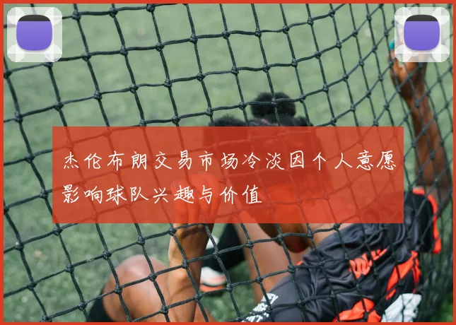 杰伦布朗交易市场冷淡因个人意愿影响球队兴趣与价值