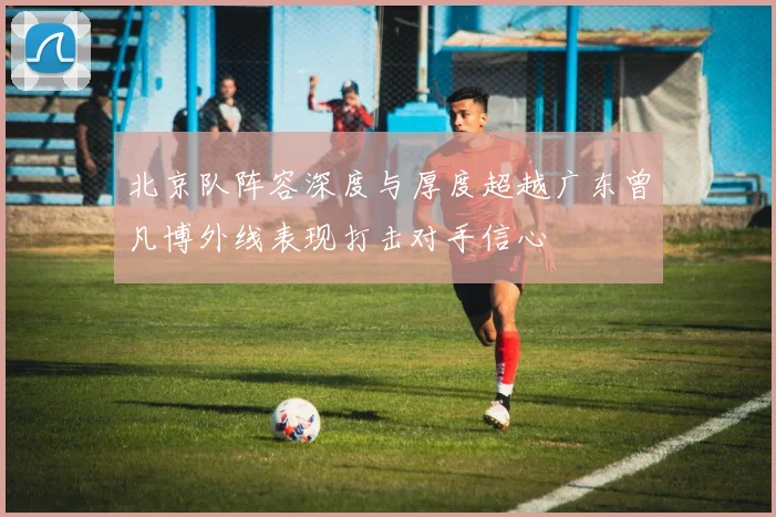 北京队阵容深度与厚度超越广东曾凡博外线表现打击对手信心