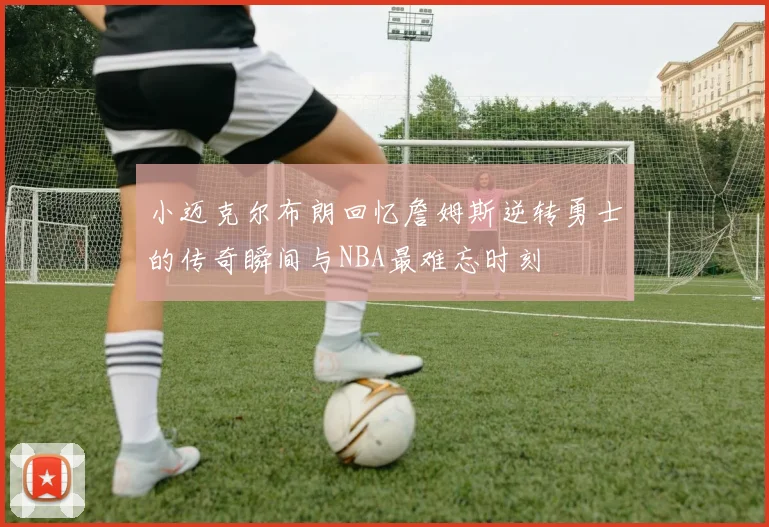 小迈克尔布朗回忆詹姆斯逆转勇士的传奇瞬间与NBA最难忘时刻