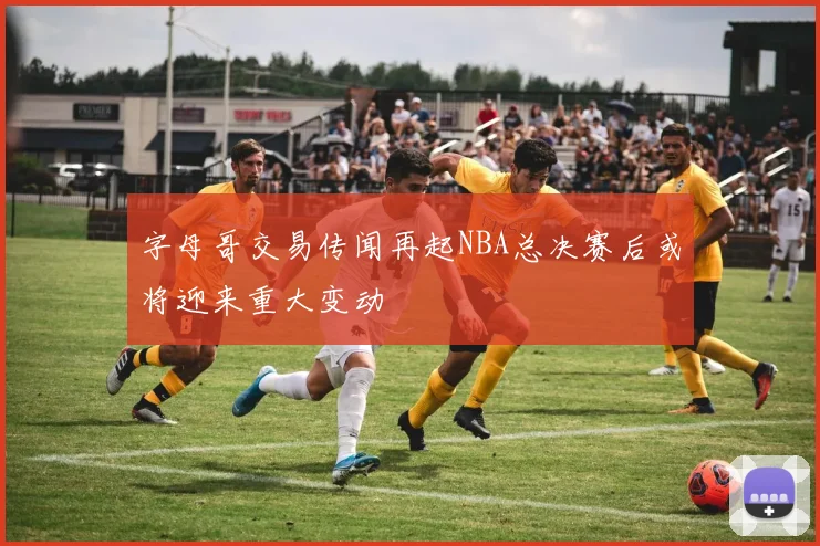 字母哥交易传闻再起NBA总决赛后或将迎来重大变动
