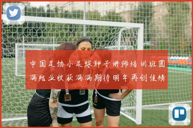中国足协小足球种子讲师培训班圆满结业收获满满期待明年再创佳绩