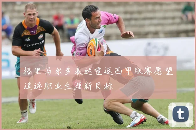 格里马尔多表达重返西甲联赛愿望追逐职业生涯新目标
