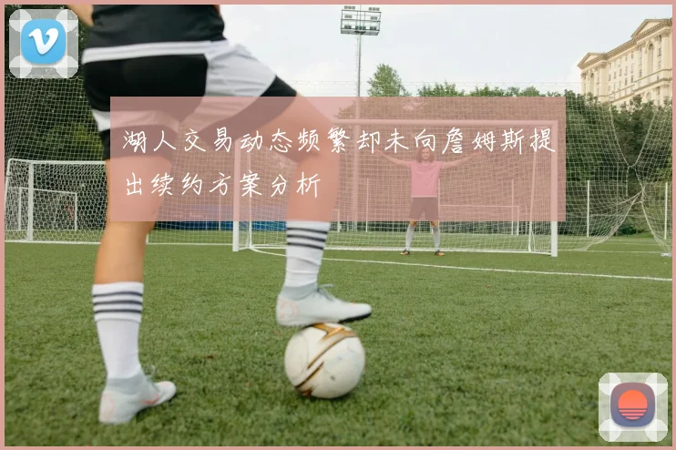 湖人交易动态频繁却未向詹姆斯提出续约方案分析
