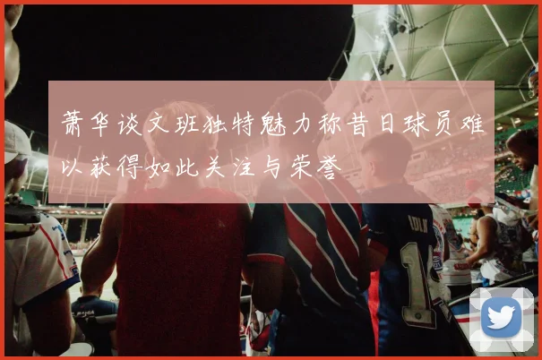 萧华谈文班独特魅力称昔日球员难以获得如此关注与荣誉
