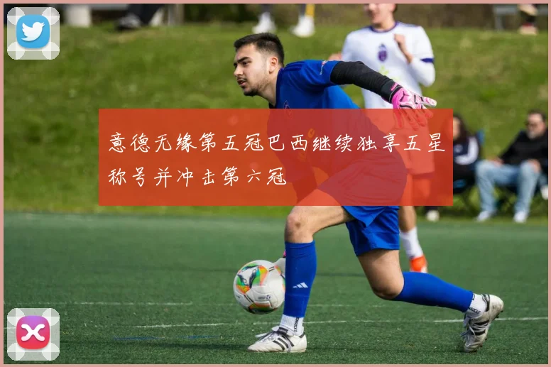 意德无缘第五冠巴西继续独享五星称号并冲击第六冠