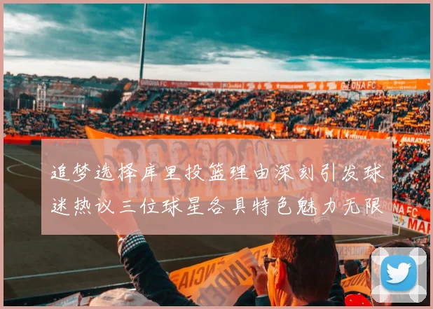 追梦选择库里投篮理由深刻引发球迷热议三位球星各具特色魅力无限